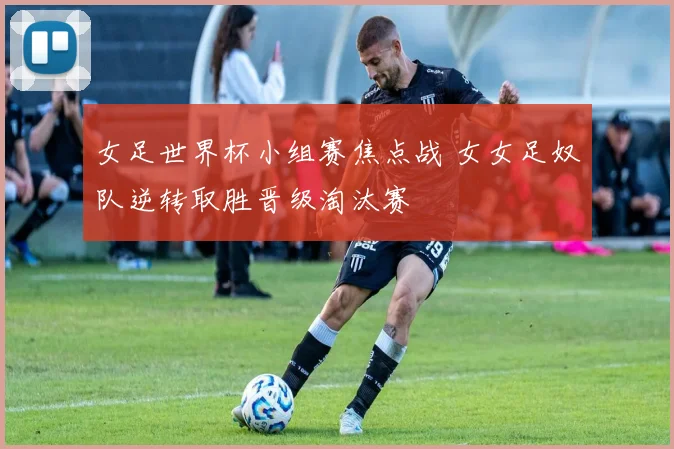 女足世界杯小组赛焦点战 女女足奴队逆转取胜晋级淘汰赛