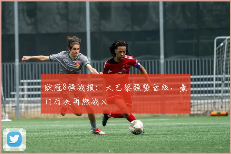 欧冠8强战报：大巴黎强势晋级，豪门对决再燃战火