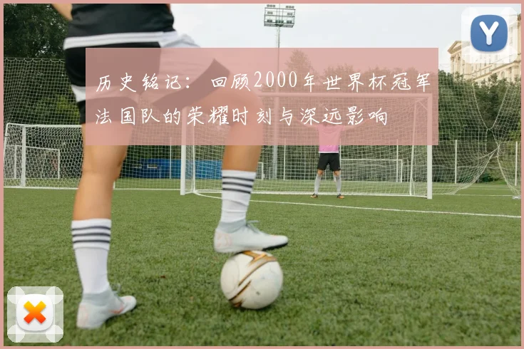 历史铭记：回顾2000年世界杯冠军法国队的荣耀时刻与深远影响