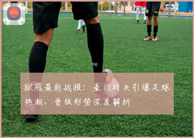 欧冠最新战报：豪门对决引爆足球热潮，晋级形势深度解析