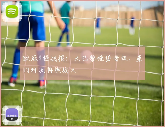 欧冠8强战报：大巴黎强势晋级，豪门对决再燃战火