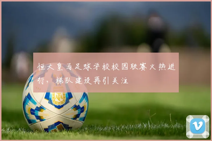 恒大皇马足球学校校园联赛火热进行，梯队建设再引关注